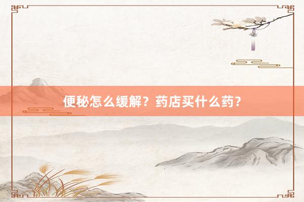 便秘怎么缓解？药店买什么药？
